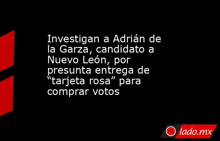 Investigan a Adrián de la Garza, candidato a Nuevo León, por presunta entrega de “tarjeta rosa” para comprar votos. Noticias en tiempo real