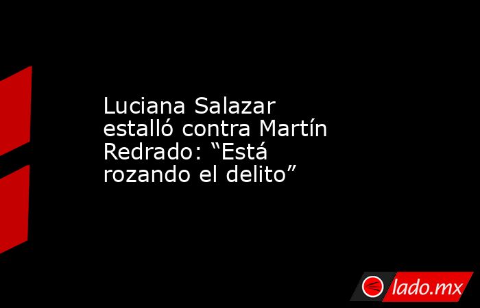 Luciana Salazar estalló contra Martín Redrado: “Está rozando el delito”. Noticias en tiempo real