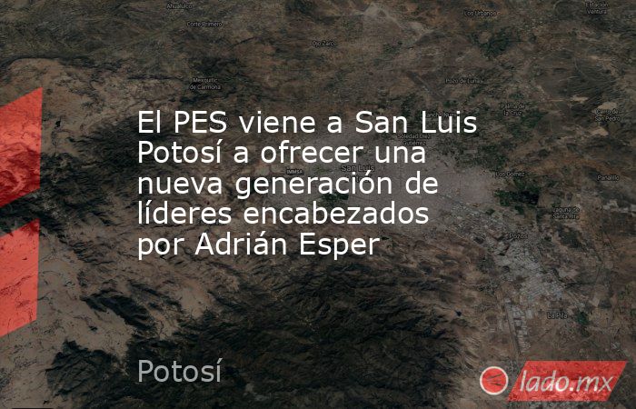 El PES viene a San Luis Potosí a ofrecer una nueva generación de líderes encabezados por Adrián Esper. Noticias en tiempo real