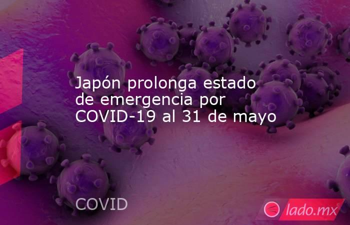 Japón prolonga estado de emergencia por COVID-19 al 31 de mayo. Noticias en tiempo real