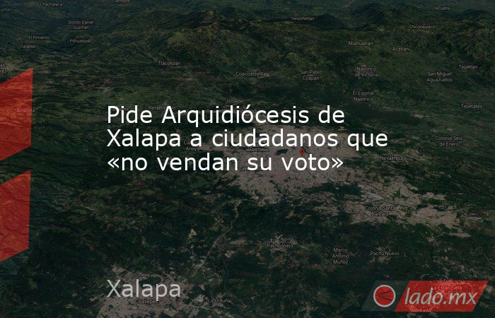 Pide Arquidiócesis de Xalapa a ciudadanos que «no vendan su voto». Noticias en tiempo real