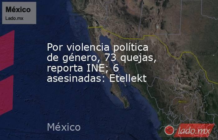 Por violencia política de género, 73 quejas, reporta INE; 6 asesinadas: Etellekt. Noticias en tiempo real
