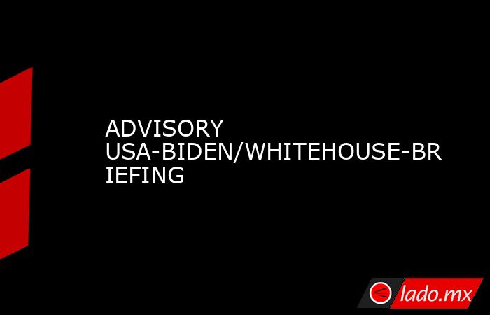 ADVISORY USA-BIDEN/WHITEHOUSE-BRIEFING. Noticias en tiempo real