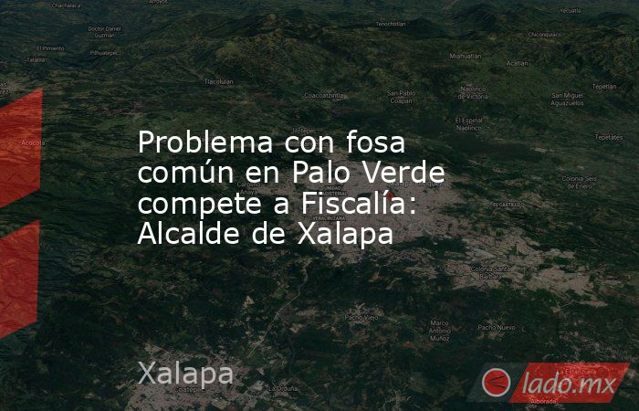 Problema con fosa común en Palo Verde compete a Fiscalía: Alcalde de Xalapa. Noticias en tiempo real