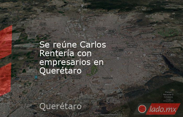 Se reúne Carlos Rentería con empresarios en Querétaro. Noticias en tiempo real