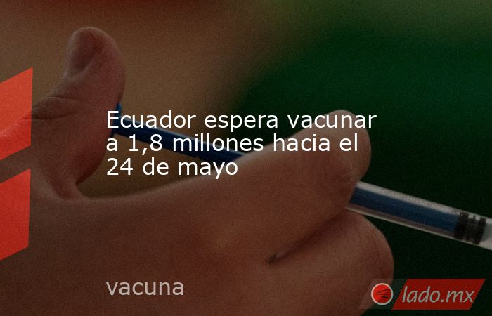 Ecuador espera vacunar a 1,8 millones hacia el 24 de mayo. Noticias en tiempo real