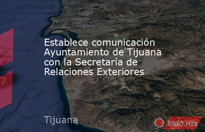 Establece comunicación Ayuntamiento de Tijuana con la Secretaría de Relaciones Exteriores. Noticias en tiempo real