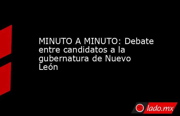 MINUTO A MINUTO: Debate entre candidatos a la gubernatura de Nuevo León. Noticias en tiempo real