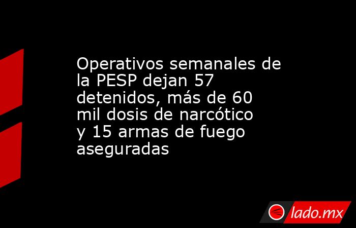 Operativos semanales de la PESP dejan 57 detenidos, más de 60 mil dosis de narcótico y 15 armas de fuego aseguradas. Noticias en tiempo real