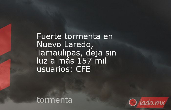 Fuerte tormenta en Nuevo Laredo, Tamaulipas, deja sin luz a más 157 mil usuarios: CFE. Noticias en tiempo real