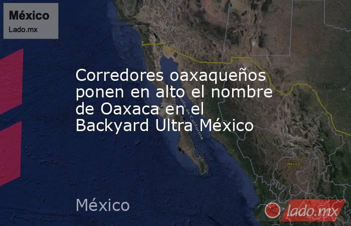 Corredores oaxaqueños ponen en alto el nombre de Oaxaca en el Backyard Ultra México. Noticias en tiempo real