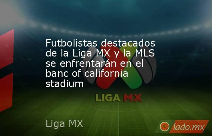 Futbolistas destacados de la Liga MX y la MLS se enfrentarán en el banc of california stadium. Noticias en tiempo real