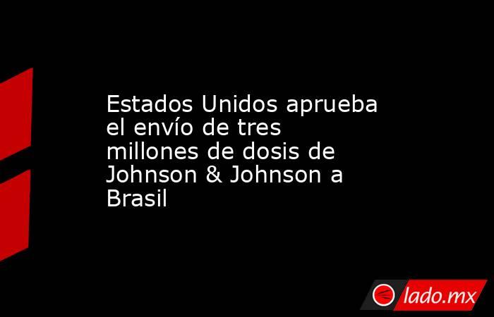 Estados Unidos aprueba el envío de tres millones de dosis de Johnson & Johnson a Brasil. Noticias en tiempo real