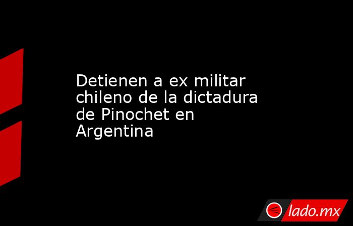 Detienen a ex militar chileno de la dictadura de Pinochet en Argentina. Noticias en tiempo real
