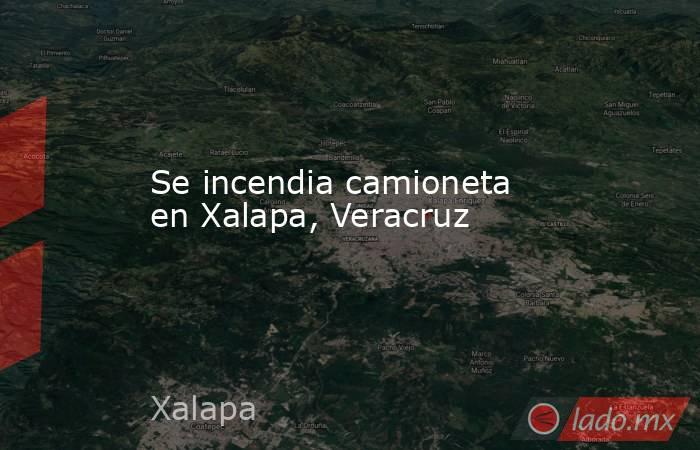 Se incendia camioneta en Xalapa, Veracruz. Noticias en tiempo real