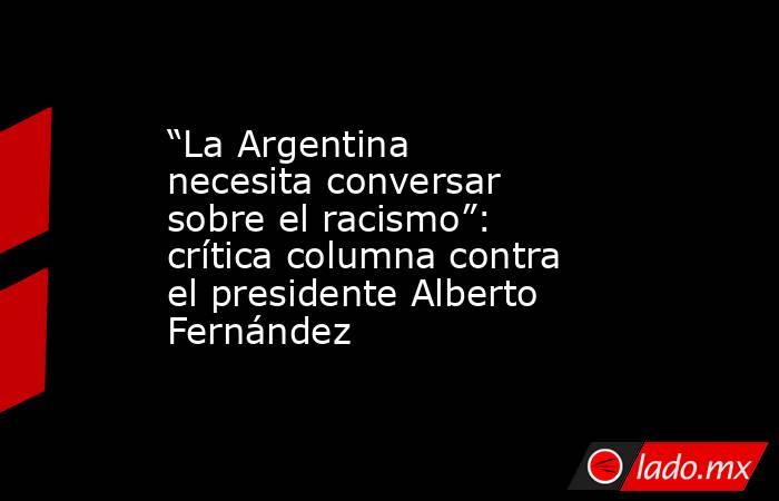 “La Argentina necesita conversar sobre el racismo”: crítica columna contra el presidente Alberto Fernández. Noticias en tiempo real