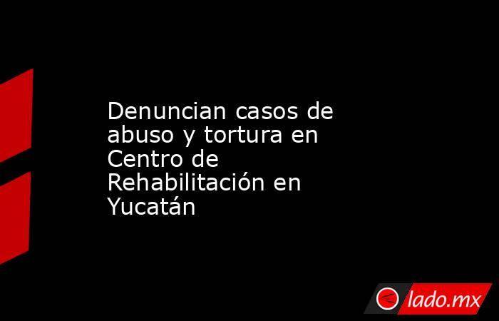 Denuncian casos de abuso y tortura en Centro de Rehabilitación en Yucatán . Noticias en tiempo real