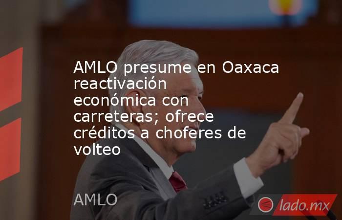 AMLO presume en Oaxaca reactivación económica con carreteras; ofrece créditos a choferes de volteo. Noticias en tiempo real