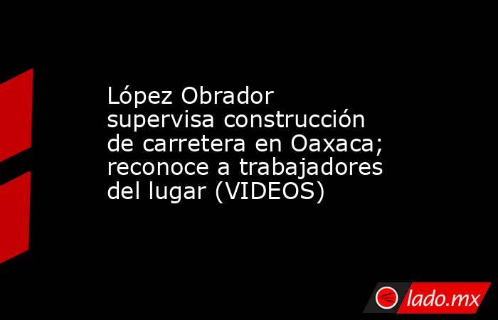 López Obrador supervisa construcción de carretera en Oaxaca; reconoce a trabajadores del lugar (VIDEOS). Noticias en tiempo real