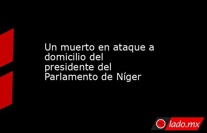 Un muerto en ataque a domicilio del presidente del Parlamento de Níger. Noticias en tiempo real