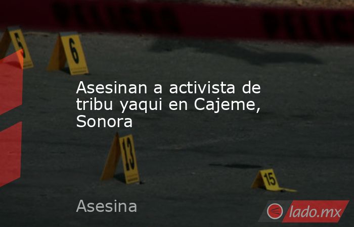 Asesinan a activista de tribu yaqui en Cajeme, Sonora. Noticias en tiempo real