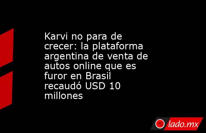 Karvi no para de crecer: la plataforma argentina de venta de autos online que es furor en Brasil recaudó USD 10 millones. Noticias en tiempo real