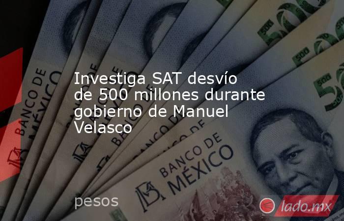 Investiga SAT desvío de 500 millones durante gobierno de Manuel Velasco. Noticias en tiempo real