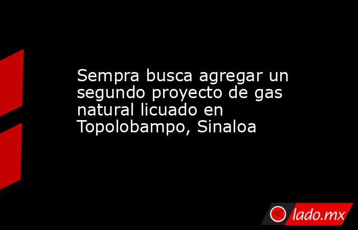 Sempra busca agregar un segundo proyecto de gas natural licuado en Topolobampo, Sinaloa. Noticias en tiempo real