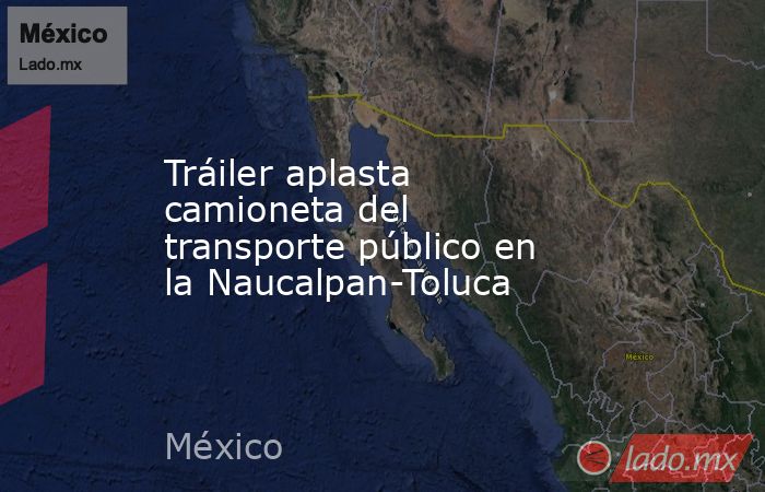 Tráiler aplasta camioneta del transporte público en la Naucalpan-Toluca. Noticias en tiempo real