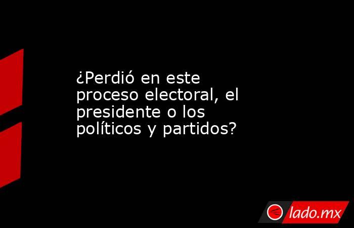 ¿Perdió en este proceso electoral, el presidente o los políticos y partidos?. Noticias en tiempo real