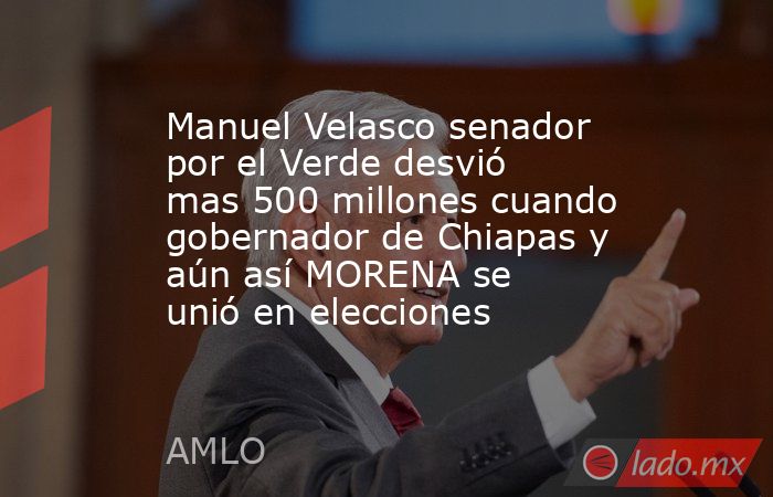 Manuel Velasco senador por el Verde desvió mas 500 millones cuando gobernador de Chiapas y aún así MORENA se unió en elecciones. Noticias en tiempo real