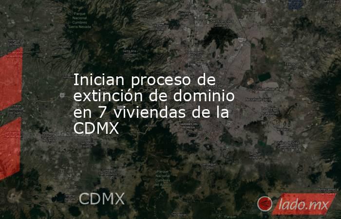 Inician proceso de extinción de dominio en 7 viviendas de la CDMX. Noticias en tiempo real