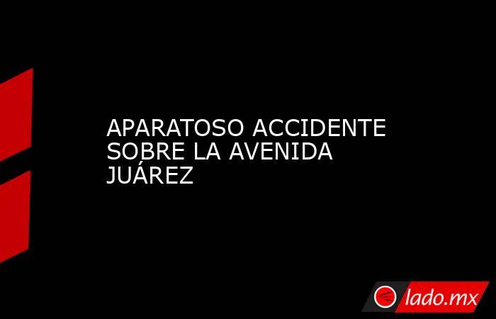 APARATOSO ACCIDENTE SOBRE LA AVENIDA JUÁREZ. Noticias en tiempo real