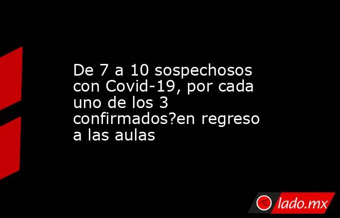 De 7 a 10 sospechosos con Covid-19, por cada uno de los 3 confirmados?en regreso a las aulas. Noticias en tiempo real