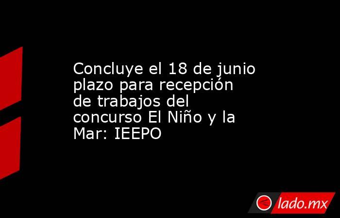 Concluye el 18 de junio plazo para recepción de trabajos del concurso El Niño y la Mar: IEEPO. Noticias en tiempo real