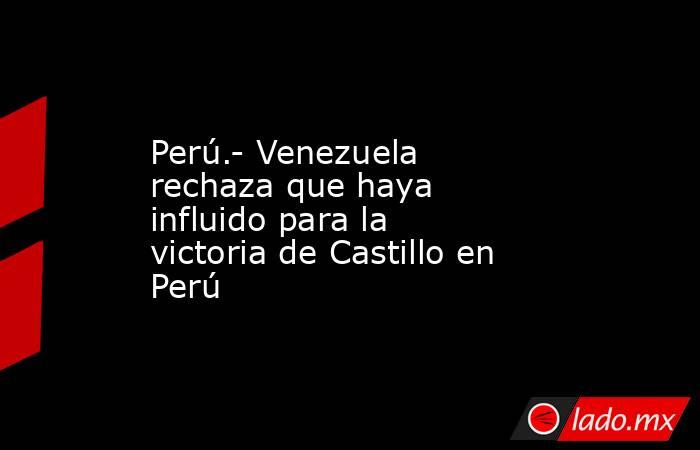 Perú.- Venezuela rechaza que haya influido para la victoria de Castillo en Perú. Noticias en tiempo real