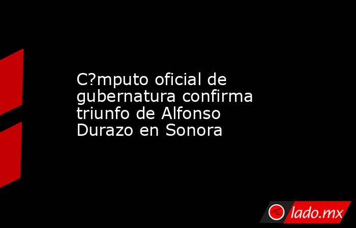 C?mputo oficial de gubernatura confirma triunfo de Alfonso Durazo en Sonora. Noticias en tiempo real