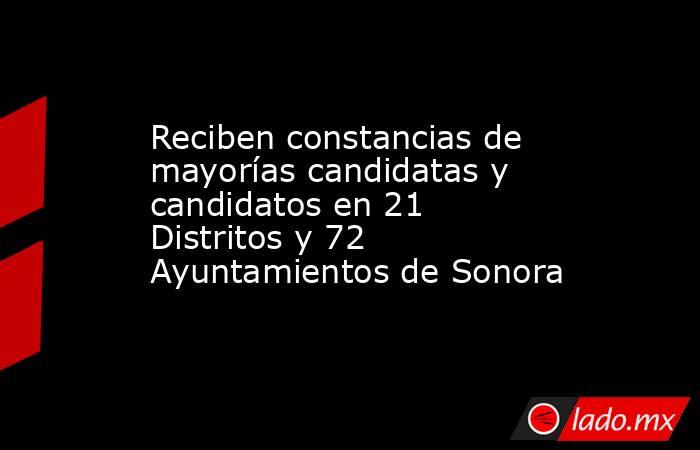 Reciben constancias de mayorías candidatas y candidatos en 21 Distritos y 72 Ayuntamientos de Sonora. Noticias en tiempo real