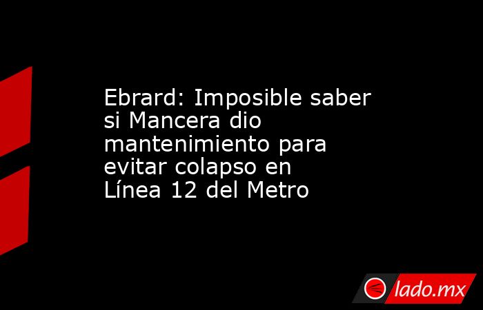 Ebrard: Imposible saber si Mancera dio mantenimiento para evitar colapso en Línea 12 del Metro. Noticias en tiempo real
