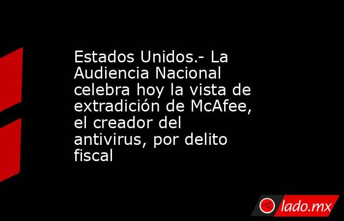 Estados Unidos.- La Audiencia Nacional celebra hoy la vista de extradición de McAfee, el creador del antivirus, por delito fiscal. Noticias en tiempo real