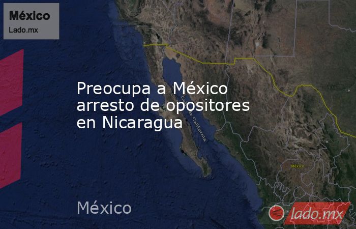 Preocupa a México arresto de opositores en Nicaragua. Noticias en tiempo real