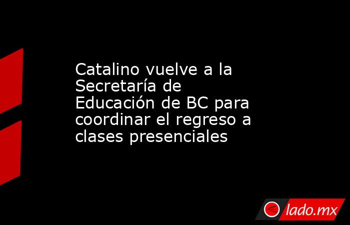 Catalino vuelve a la Secretaría de Educación de BC para coordinar el regreso a clases presenciales. Noticias en tiempo real