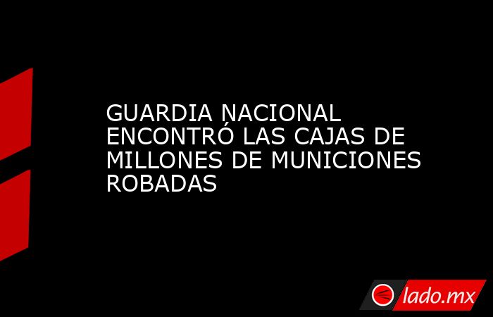 GUARDIA NACIONAL ENCONTRÓ LAS CAJAS DE MILLONES DE MUNICIONES ROBADAS. Noticias en tiempo real