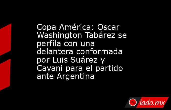 Copa América: Oscar Washington Tabárez se perfila con una delantera conformada por Luis Suárez y Cavani para el partido ante Argentina. Noticias en tiempo real