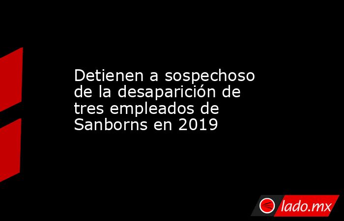 Detienen a sospechoso de la desaparición de tres empleados de Sanborns en 2019. Noticias en tiempo real