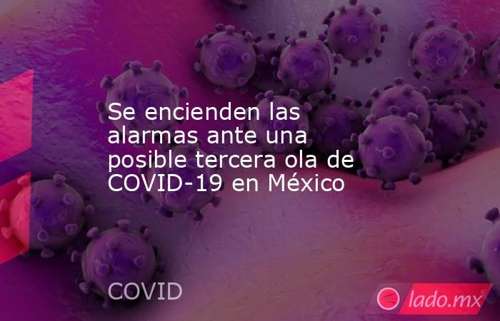 Se encienden las alarmas ante una posible tercera ola de COVID-19 en México. Noticias en tiempo real