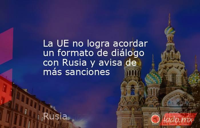 La UE no logra acordar un formato de diálogo con Rusia y avisa de más sanciones. Noticias en tiempo real