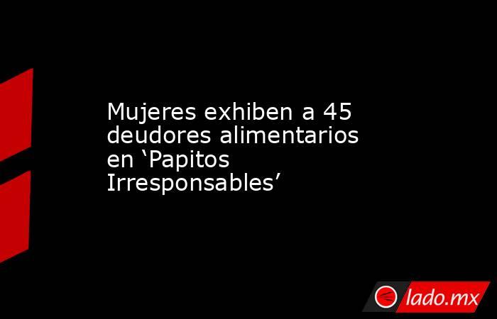 Mujeres exhiben a 45 deudores alimentarios en ‘Papitos Irresponsables’. Noticias en tiempo real