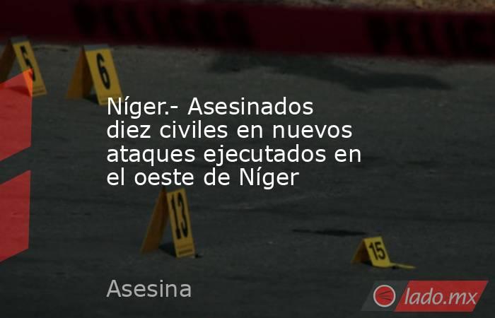 Níger.- Asesinados diez civiles en nuevos ataques ejecutados en el oeste de Níger. Noticias en tiempo real