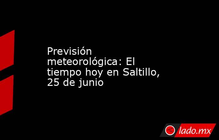 Previsión meteorológica: El tiempo hoy en Saltillo, 25 de junio. Noticias en tiempo real